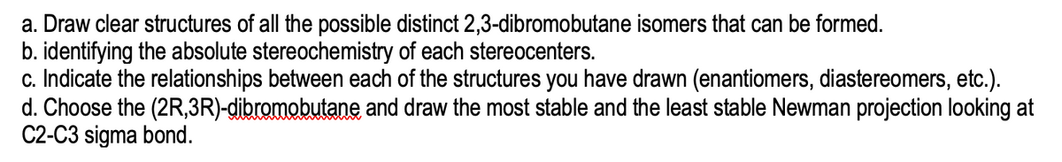 a. Draw clear structures of all the possible distinct 2,3-dibromobutane isomers that can be formed.
b. identifying the absolute stereochemistry of each stereocenters.
c. Indicate the relationships between each of the structures you have drawn (enantiomers, diastereomers, etc.).
d. Choose the (2R,3R)-dibromobutane and draw the most stable and the least stable Newman projection looking at
C2-C3 sigma bond.

