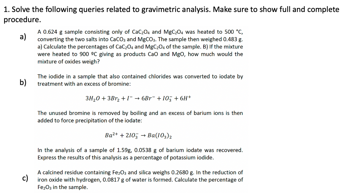 1. Solve the following queries related to gravimetric analysis. Make sure to show full and complete
procedure.
a)
A 0.624 g sample consisting only of CaC₂04 and MgC₂04 was heated to 500 °C,
converting the two salts into CaCO3 and MgCO3. The sample then weighed 0.483 g.
a) Calculate the percentages of CaC₂O4 and MgC₂O4 of the sample. B) If the mixture
were heated to 900 ºC giving as products CaO and MgO, how much would the
mixture of oxides weigh?
b)
The iodide in a sample that also contained chlorides was converted to iodate by
treatment with an excess of bromine:
3H₂O + 3Br₂ + I¯→ 6Br¯ + 103 + 6H+
The unused bromine is removed by boiling and an excess of barium ions is then
added to force precipitation of the iodate:
Ba²+ + 2103 > Ba(103) 2
In the analysis of a sample of 1.59g, 0.0538 g of barium iodate was recovered.
Express the results of this analysis as a percentage of potassium iodide.
c)
A calcined residue containing Fe₂O3 and silica weighs 0.2680 g. In the reduction of
iron oxide with hydrogen, 0.0817 g of water is formed. Calculate the percentage of
Fe2O3 in the sample.