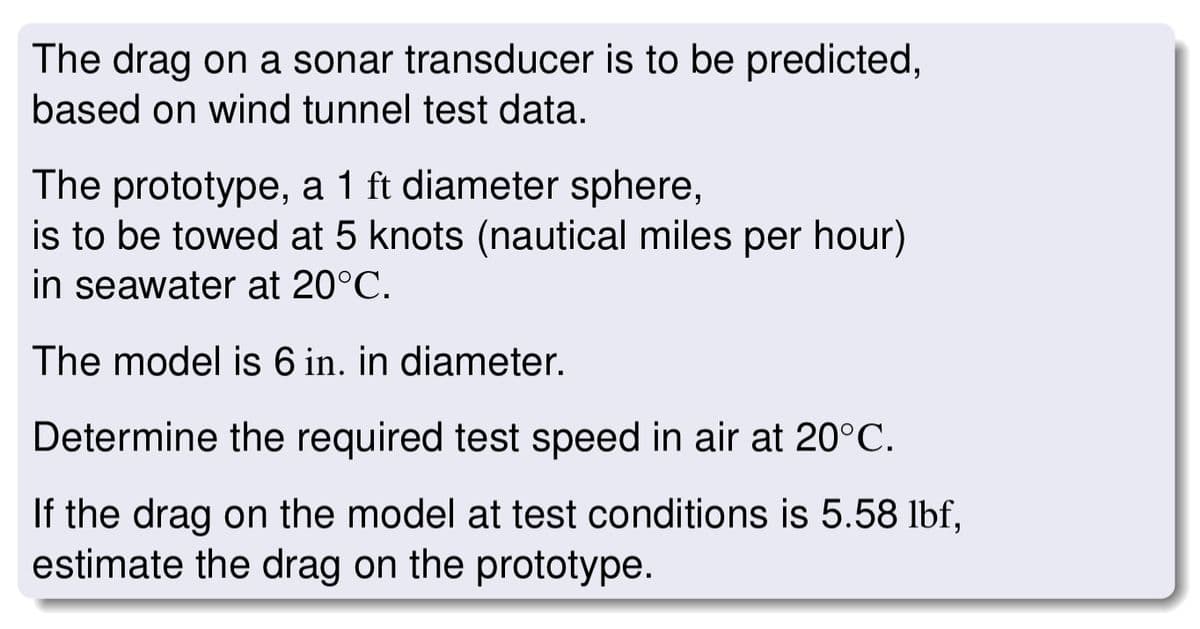The drag on a sonar transducer is to be predicted,
based on wind tunnel test data.
The prototype, a 1 ft diameter sphere,
is to be towed at 5 knots (nautical miles per hour)
in seawater at 20°C.
The model is 6 in. in diameter.
Determine the required test speed in air at 20°C.
If the drag on the model at test conditions is 5.58 lbf,
estimate the drag on the prototype.
