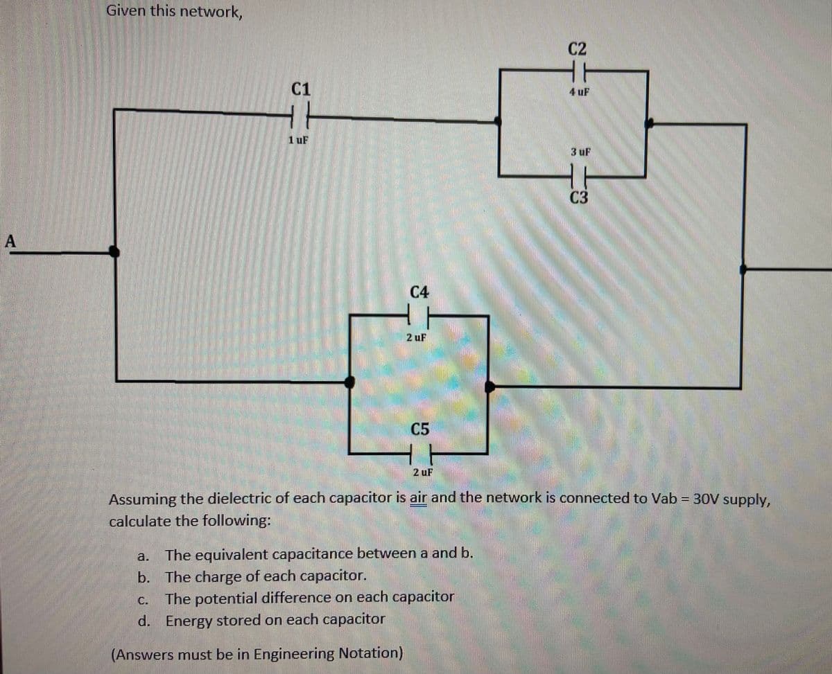Given this network,
C2
T
C1
4 uF
1uF
3 uF
03
A
C4
2 uF
C5
2 uF
Assuming the dielectric of each capacitor is air and the network is connected to Vab = 30V supply,
calculate the following:
The equivalent capacitance between a and b.
b. The charge of each capacitor.
The potential difference on each capacitor
d. Energy stored on each capacitor
a.
C.
(Answers must be in Engineering Notation)
