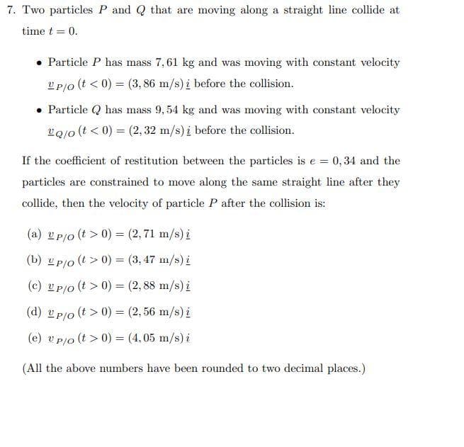 7. Two particles P and Q that are moving along a straight line collide at
time t = 0.
• Particle P has mass 7,61 kg and was moving with constant velocity
UP/O (t < 0) = (3,86 m/s) i before the collision.
• Particle Q has mass 9,54 kg and was moving with constant velocity
vo/o(t < 0) = (2, 32 m/s) i before the collision.
If the coefficient of restitution between the particles is e = 0,34 and the
particles are constrained to move along the same straight line after they
collide, then the velocity of particle P after the collision is:
(a) Up/o (t> 0) = (2,71 m/s) i
(b) up/o(t > 0) = (3, 47 m/s) i
(c) 2p/o (t> 0) = (2,88 m/s) i
(2,56 m/s) i
(d) up/o (t> 0) =
(e) v p/o (t> 0) = (4,05 m/s) i
(All the above numbers have been rounded to two decimal places.)