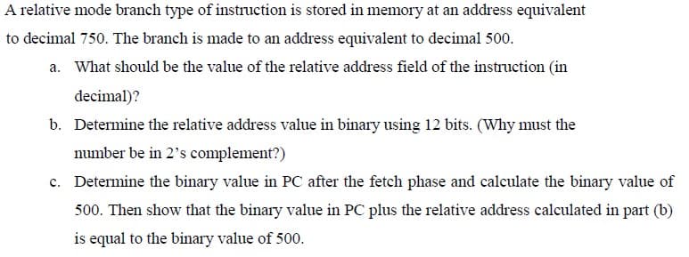 A relative mode branch type of instruction is stored in memory at an address equivalent
to decimal 750. The branch is made to an address equivalent to decimal 500.
a. What should be the value of the relative address field of the instruction (in
decimal)?
b. Determine the relative address value in binary using 12 bits. (Why must the
number be in 2's complement?)
c. Determine the binary value in PC after the fetch phase and calculate the binary value of
500. Then show that the binary value in PC plus the relative address calculated in part (b)
is equal to the binary value of 500.
