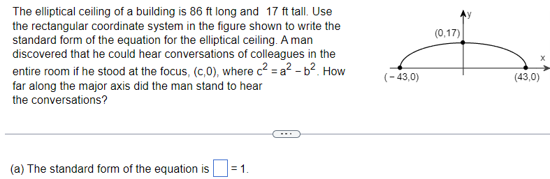 The elliptical ceiling of a building is 86 ft long and 17 ft tall. Use
the rectangular coordinate system in the figure shown to write the
standard form of the equation for the elliptical ceiling. A man
discovered that he could hear conversations of colleagues in the
entire room if he stood at the focus, (c,0), where c² = a² - b². How
far along the major axis did the man stand to hear
the conversations?
(-43,0)
(a) The standard form of the equation is
= 1.
(0,17)
(43,0)
