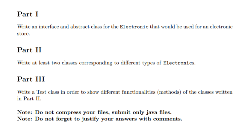 Part I
Write an interface and abstract class for the Electronic that would be used for an electronic
store.
Part II
Write at least two classes corresponding to different types of Electronics.
Part III
Write a Test class in order to show different functionalities (methods) of the classes written
in Part II.
Note: Do not compress your files, submit only java files.
Note: Do not forget to justify your answers with comments.
