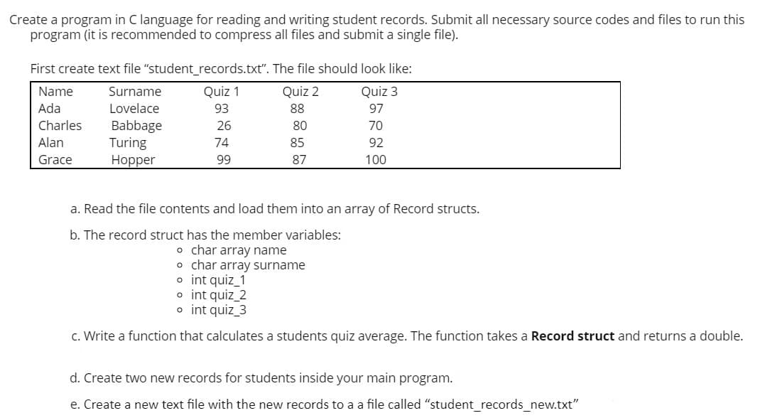 Create a program in C language for reading and writing student records. Submit all necessary source codes and files to run this
program (it is recommended to compress all files and submit a single file).
First create text file "student_records.txt". The file should look like:
Name
Surname
Quiz 1
Quiz 2
Quiz 3
Ada
Lovelace
93
88
97
Babbage
Turing
Нopper
Charles
26
80
70
Alan
74
85
92
Grace
99
87
100
a. Read the file contents and load them into an array of Record structs.
b. The record struct has the member variables:
o char array name
o char array surname
o int quiz_1
o int quiz_2
o int quiz_3
c. Write a function that calculates a students quiz average. The function takes a Record struct and returns a double.
d. Create two new records for students inside your main program.
e. Create a new text file with the new records to a a file called "student_records_new.txt"
