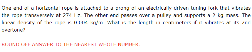 One end of a horizontal rope is attached to a prong of an electrically driven tuning fork that vibrates
the rope transversely at 274 Hz. The other end passes over a pulley and supports a 2 kg mass. The
linear density of the rope is 0.004 kg/m. What is the length in centimeters if it vibrates at its 2nd
overtone?
ROUND OFF ANSWER TO THE NEAREST WHOLE NUMBER.
