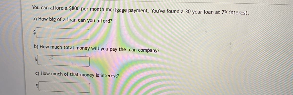 You can afford a $800 per month mortgage payment. You've found a 30 year loan at 7% interest.
a) How big of a loan can you afford?
b) How much total money will you pay the loan company?
c) How much of that money is interest?

