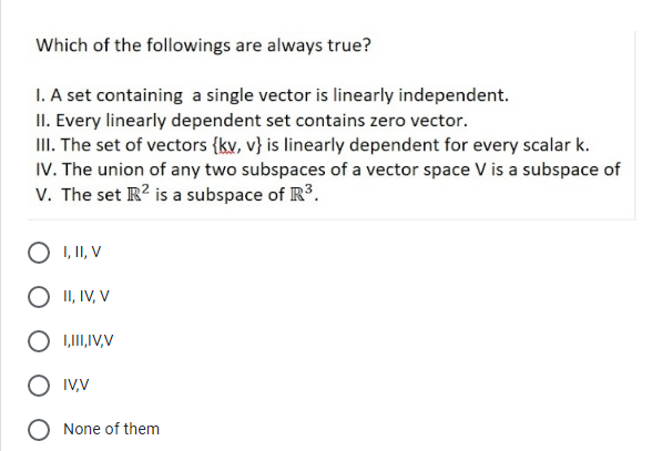 Which of the followings are always true?
1. A set containing a single vector is linearly independent.
II. Every linearly dependent set contains zero vector.
III. The set of vectors {kv, v} is linearly dependent for every scalar k.
IV. The union of any two subspaces of a vector space V is a subspace of
V. The set R? is a subspace of R.
O I, II, V
O II, IV, V
O 1,1II,IV,V
IVV
None of them
