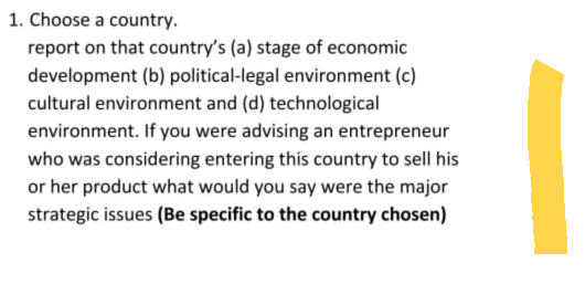 1. Choose a country.
report on that country's (a) stage of economic
development (b) political-legal environment (c)
cultural environment and (d) technological
environment. If you were advising an entrepreneur
who was considering entering this country to sell his
or her product what would you say were the major
strategic issues (Be specific to the country chosen)