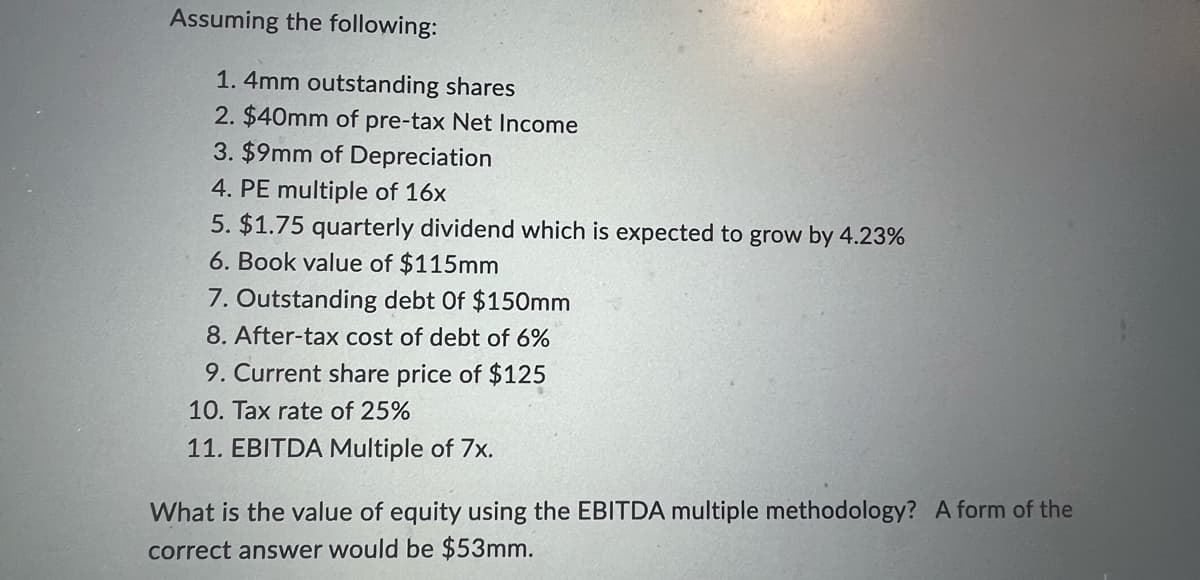 Assuming the following:
1.4mm outstanding shares
2. $40mm of pre-tax Net Income
3. $9mm of Depreciation
4. PE multiple of 16x
5. $1.75 quarterly dividend which is expected to grow by 4.23%
6. Book value of $115mm
7. Outstanding debt Of $150mm
8. After-tax cost of debt of 6%
9. Current share price of $125
10. Tax rate of 25%
11. EBITDA Multiple of 7x.
What is the value of equity using the EBITDA multiple methodology? A form of the
correct answer would be $53mm.