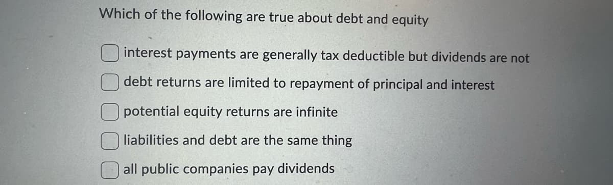 Which of the following are true about debt and equity
interest payments are generally tax deductible but dividends are not
debt returns are limited to repayment of principal and interest
potential equity returns are infinite
liabilities and debt are the same thing
all public companies pay dividends