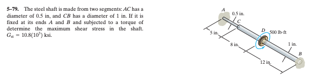 5-79. The steel shaft is made from two segments: AC has a
diameter of 0.5 in, and CB has a diameter of 1 in. If it is
fixed at its ends A and B and subjected to a torque of
determine the maximum shear stress in the shaft.
Gst = 10.8(10³) ksi.
Sin.
A
0.5 in.
8 in.
D
500 lb-ft
12 in
1 in.
B