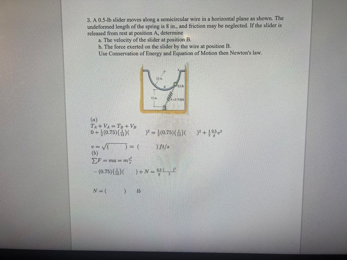 3. A 0.5-lb slider moves along a semicircular wire in a horizontal plane as shown. The
undeformed length of the spring is 8 in., and friction may be neglected. If the slider is
released from rest at position A, determine
a. The velocity of the slider at position B.
b. The force exerted on the slider by the wire at position B.
Use Conservation of Energy and Equation of Motion then Newton's law.
12 in.
0.5 lb
12 in.
=0.75lMA
(a)
TA + VA = TB + VB
0 + }(0.75)()(
)2 =D1(0.75) (금)( )2+1002
v = V ) ~ (
(b)
EF = ma = m
- (0.75)()(
) ft/s
)+N = °
0.5 (
1
N (
lb
