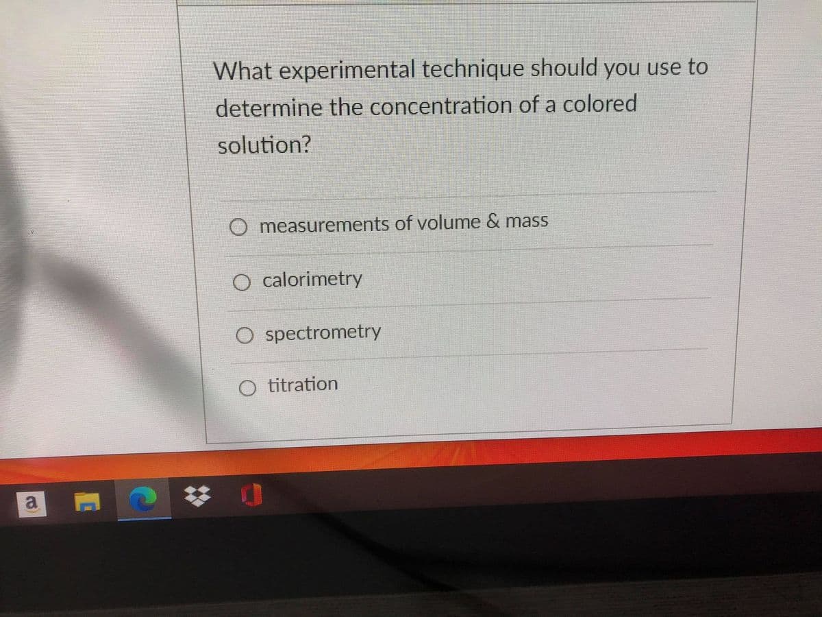 What experimental technique should you use to
determine the concentration of a colored
solution?
O measurements of volume & mass
calorimetry
O spectrometry
O titration
a
