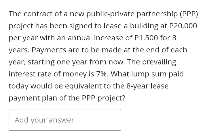 The contract of a new public-private partnership (PPP)
project has been signed to lease a building at P20,000
per year with an annual increase of P1,500 for 8
years. Payments are to be made at the end of each
year, starting one year from now. The prevailing
interest rate of money is 7%. What lump sum paid
today would be equivalent to the 8-year lease
payment plan of the PPP project?
Add your answer