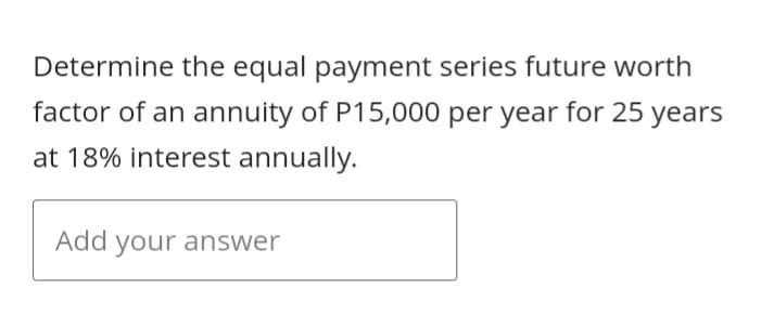 Determine the equal payment series future worth
factor of an annuity of P15,000 per year for 25 years
at 18% interest annually.
Add your answer