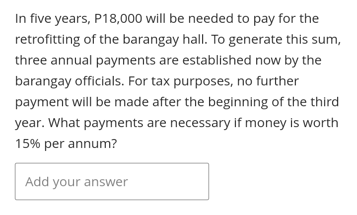 In five years, P18,000 will be needed to pay for the
retrofitting of the barangay hall. To generate this sum,
three annual payments are established now by the
barangay officials. For tax purposes, no further
payment will be made after the beginning of the third
year. What payments are necessary if money is worth
15% per annum?
Add your answer