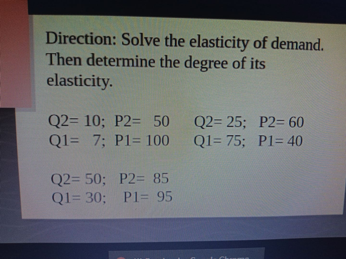 Direction: Solve the elasticity of demand.
Then determine the degree of its
elasticity.
Q2= 10; P2= 50
Q1= 7; P1- 100
Q2= 25; P2- 60
Q1= 75; PI-40
Q2- 50; P2= 85
QI- 30; PI- 95
