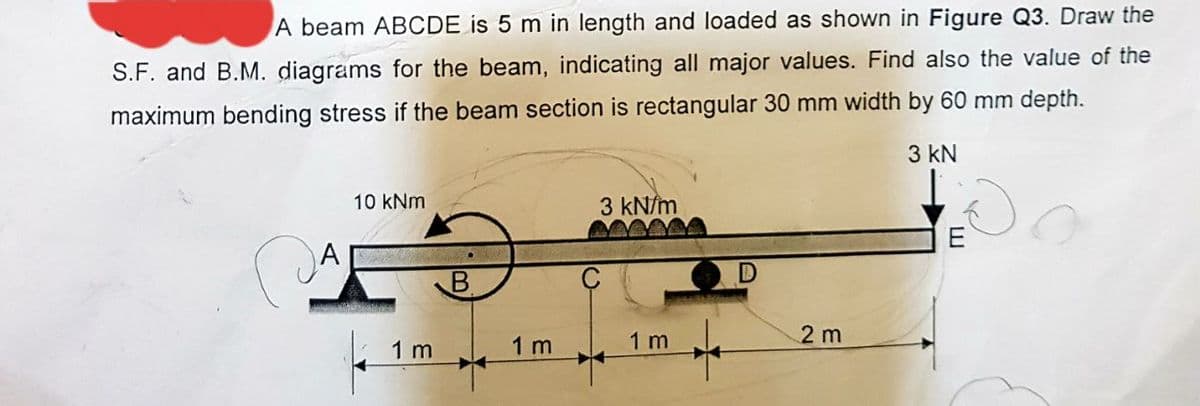 A beam ABCDE is 5 m in length and loaded as shown in Figure Q3. Draw the
S.F. and B.M. diagrams for the beam, indicating all major values. Find also the value of the
maximum bending stress if the beam section is rectangular 30 mm width by 60 mm depth.
3 kN
10 kNm
1 m
1m
3 kN/m
1 m
2 m
E