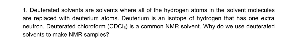 1. Deuterated solvents are solvents where all of the hydrogen atoms in the solvent molecules
are replaced with deuterium atoms. Deuterium is an isotope of hydrogen that has one extra
neutron. Deuterated chloroform (CDCI3) is a common NMR solvent. Why do we use deuterated
solvents to make NMR samples?
