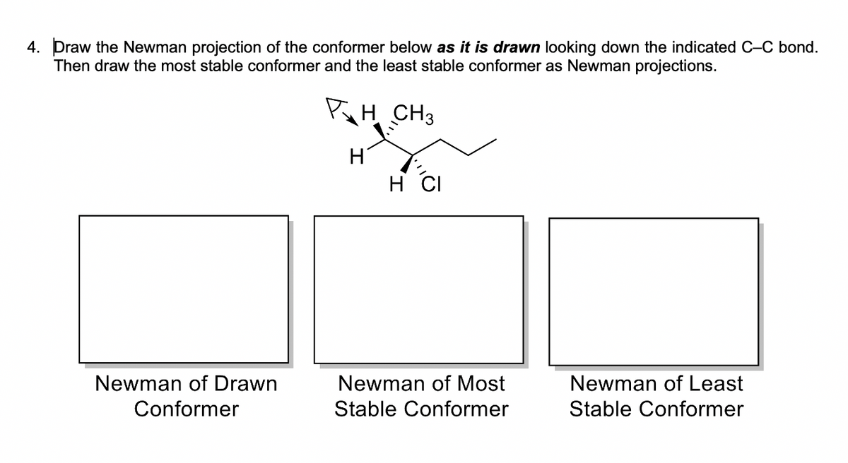 4. Draw the Newman projection of the conformer below as it is drawn looking down the indicated C-C bond.
Then draw the most stable conformer and the least stable conformer as Newman projections.
PH. CH3
H
H CI
Newman of Drawn
Newman of Most
Newman of Least
Conformer
Stable Conformer
Stable Conformer
