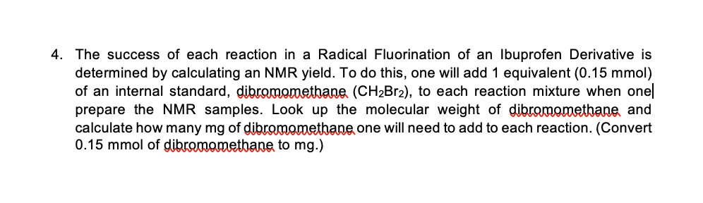4. The success of each reaction in a Radical Fluorination of an Ibuprofen Derivative is
determined by calculating an NMR yield. To do this, one will add 1 equivalent (0.15 mmol)
of an internal standard, dibromomethane (CH2B12), to each reaction mixture when one
prepare the NMR samples. Look up the molecular weight of dibromoethane and
calculate how many mg of dibromomethane one will need to add to each reaction. (Convert
0.15 mmol of dibromometbane to mg.)
