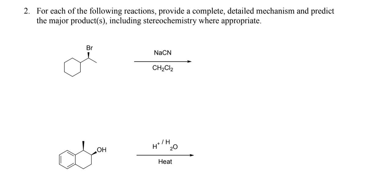 2. For each of the following reactions, provide a complete, detailed mechanism and predict
the major product(s), including stereochemistry where appropriate.
Br
NaCN
CH2CI2
OH
H*/H.
20
Нeat
