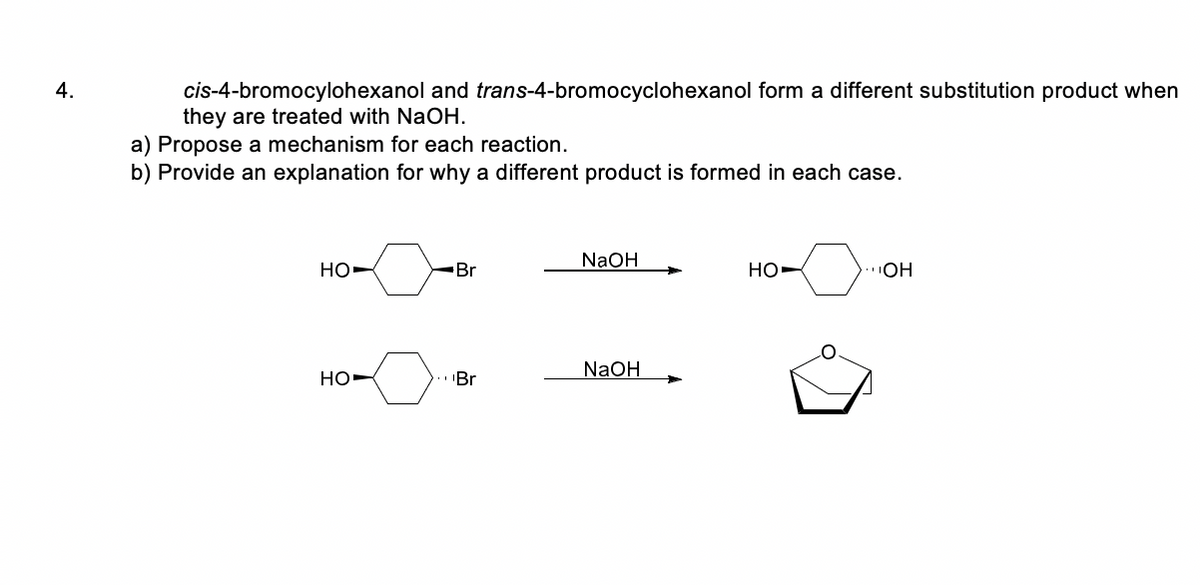 4.
cis-4-bromocylohexanol and trans-4-bromocyclohexanol form a different substitution product when
they are treated with NaOH.
a) Propose a mechanism for each reaction.
b) Provide an explanation for why a different product is formed in each case.
NAOH
но-
Br
HO-
NaOH
Но-
.Br
