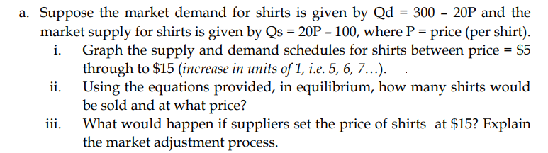 a. Suppose the market demand for shirts is given by Qd = 300 - 20P and the
market supply for shirts is given by Qs = 20P – 100, where P = price (per shirt).
i. Graph the supply and demand schedules for shirts between price = $5
through to $15 (increase in units of 1, i.e. 5, 6, 7...).
Using the equations provided, in equilibrium, how many shirts would
be sold and at what price?
ii.
iii.
What would happen if suppliers set the price of shirts at $15? Explain
the market adjustment process.