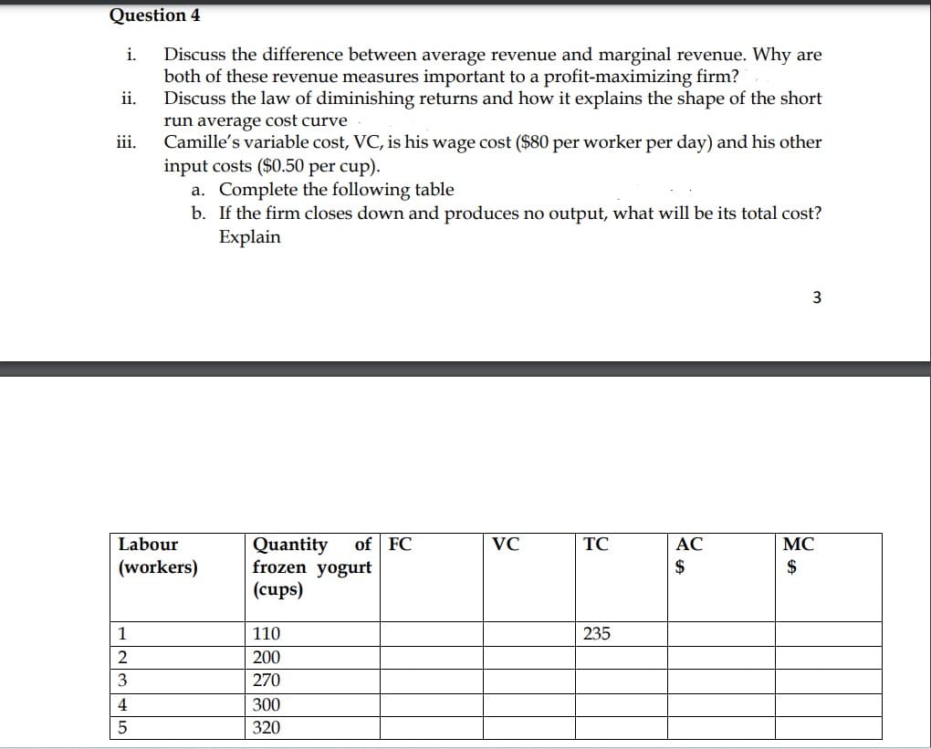 Question 4
Discuss the difference between average revenue and marginal revenue. Why are
both of these revenue measures important to a profit-maximizing firm?
Discuss the law of diminishing returns and how it explains the shape of the short
run average cost curve
Camille's variable cost, VC, is his wage cost ($80 per worker per day) and his other
input costs ($0.50 per cup).
i.
ii.
iii.
12345
a. Complete the following table
b. If the firm closes down and produces no output, what will be its total cost?
Explain
Labour
(workers)
Quantity of FC
frozen yogurt
(cups)
110
200
270
300
320
VC
TC
235
AC
$
3
MC
$