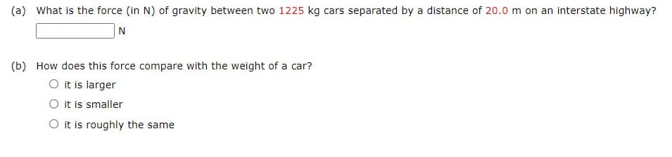 (a) What is the force (in N) of gravity between two 1225 kg cars separated by a distance of 20.0 m on an interstate highway?
N
(b) How does this force compare with the weight of a car?
O it is larger
O it is smaller
O it is roughly the same