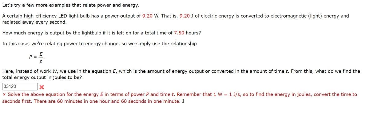 Let's try a few more examples that relate power and energy.
A certain high-efficiency LED light bulb has a power output of 9.20 W. That is, 9.20 J of electric energy is converted to electromagnetic (light) energy and
radiated away every second.
How much energy is output by the lightbulb if it is left on for a total time of 7.50 hours?
In this case, we're relating power to energy change, so we simply use the relationship
E
t
P =
Here, instead of work W, we use in the equation E, which is the amount of energy output or converted in the amount of time t. From this, what do we find the
total energy output in joules to be?
33120
X
x Solve the above equation for the energy E in terms of power P and time t. Remember that 1 W = 1 J/s, so to find the energy in joules, convert the time to
seconds first. There are 60 minutes in one hour and 60 seconds in one minute. J