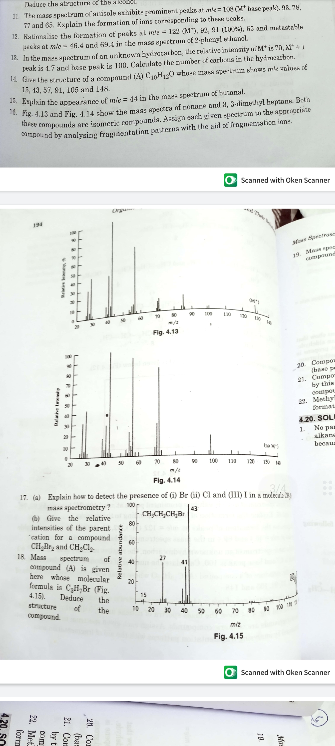Deduce the structure of the alcohol.
11. The mass spectrum of anisole exhibits prominent peaks at mle= 108 (M† base peak), 93, 78,
77 and 65. Explain the formation of ions corresponding to these peaks.
12. Rationalise the formation of peaks at mle = 122 (M), 92, 91 (100%), 65 and metastable
peaks at mle = 46.4 and 69.4 in the mass spectrum of 2-phenyl ethanol.
13. In the mass spectrum of an unknown hydrocarbon, the relative intensity of M† is 70, M† + 1
peak is 4.7 and base peak is 100. Calculate the number of carbons in the hydrocarbon.
14. Give the structure of a compound (A) C10H120 whose mass spectrum shows mle values of
15, 43, 57, 91, 105 and 148.
*0. Dxplain the appearance of mle = 44 in the mass spectrum of butanal.
*o. Fig. 4.13 and Fig. 4.14 show the mass spectra of nonane and 3, 3-dimethyl heptane. Both
iese compounds are isomeric compounds. Assign each given spectrum to the appropriate
Compound by analysing fraginentation patterns with the aid of fragmentation ions.
Scanned with Oken Scanner
Orgun-
nd Their Bol
194
100
90
Mass Spectrosc:
80
19. Mass spec
compound
70
20
(M*)
10
60
70
80
90
100
110
120
40
50
130
20
30
m/z
140
Fig. 4.13
100
20. Compou
(base pe
90
80
21. Compor
by this
70
60
compou
Methyl
22.
format
50
40
4.20. SOLI
No par
30
1.
alkane
becaus
20
10
(no M*)
20
50
60
70
80
90
100
110
120
130 140
m/z
Fig. 4.14
3/4
17. (a) Explain how to detect the presence of (i) Br (ii) Cl and (III) I in a molecule CH.
100
mass spectrometry ?
(b) Give the relative
intensities of the parent
cation for a compound
CH2B12 and CH2CI2.
18. Mass
43
| CH;CH,CH,Br
80 -
wollo
60
spectrum
of
compound (A) is given
here whose molecular
formula is C3H¬Br (Fig.
27
40
41
20
4.15).
Deduce
15
the
structure
of
compound.
the
10
20
30
40
90 100 110 1
50
60
70
80
miz
Fig. 4.15
O Scanned with Oken Scanner
Ma=
19.
Relative abundance
21. Con
by t.
com
22. Meti
form
Relative Intensity, %
Relative Intensity
4.20. SO
