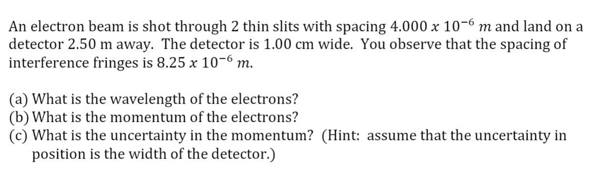 An electron beam is shot through 2 thin slits with spacing 4.000 x 10-6 m and land on a
detector 2.50 m away. The detector is 1.00 cm wide. You observe that the spacing of
interference fringes is 8.25 x 10-6 m.
(a) What is the wavelength of the electrons?
(b) What is the momentum of the electrons?
(c) What is the uncertainty in the momentum? (Hint: assume that the uncertainty in
position is the width of the detector.)
