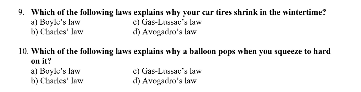 9. Which of the following laws explains why your car tires shrink in the wintertime?
a) Boyle's law
c) Gas-Lussac's law
b) Charles' law
d) Avogadro's law
10. Which of the following laws explains why a balloon pops when you squeeze to hard
on it?
a) Boyle's law
b) Charles' law
c) Gas-Lussac's law
d) Avogadro's law