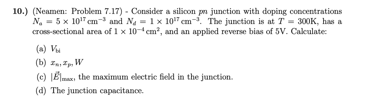 =
10.) (Neamen: Problem 7.17) - Consider a silicon pn junction with doping concentrations
=
Na
=
5 x 10¹7 cm 1-3 and Na
1 × 10¹7 cm-³. The junction is at T 300K, has a
area of 1 × 10−4 cm², and an applied reverse bias of 5V. Calculate:
cross-sectional
(a) Vbi
(b) xn, xp, W
(c) Emax, the maximum electric field in the junction.
(d) The junction capacitance.
