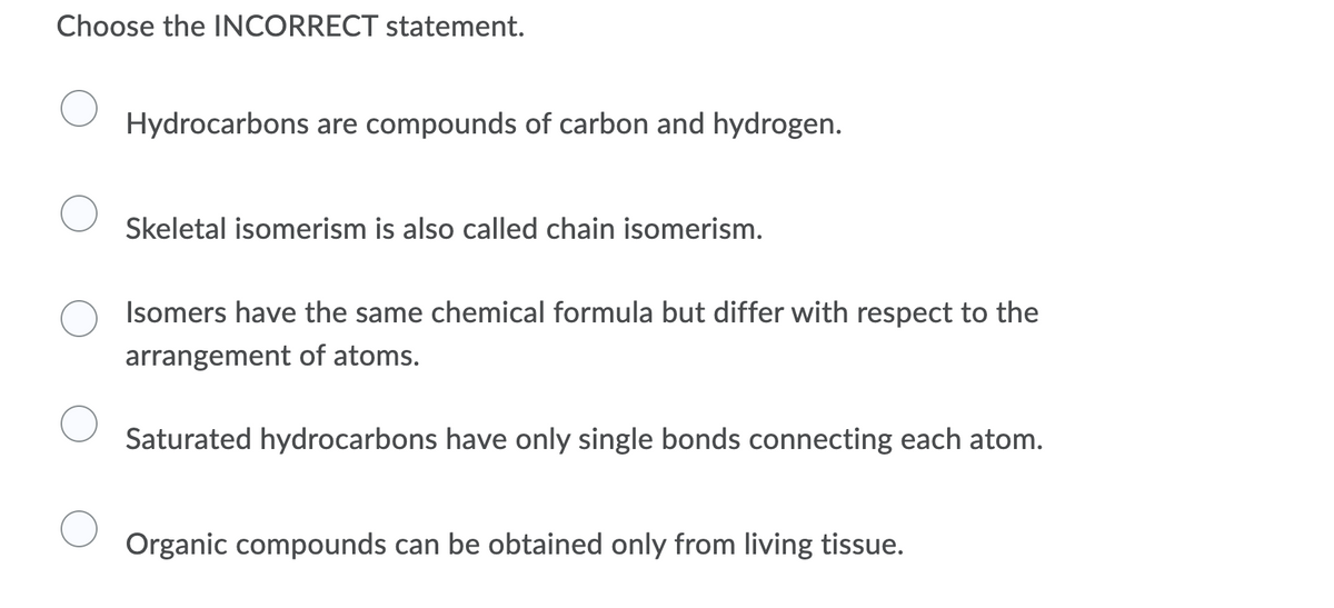 Choose the INCORRECT statement.
Hydrocarbons are compounds of carbon and hydrogen.
Skeletal isomerism is also called chain isomerism.
Isomers have the same chemical formula but differ with respect to the
arrangement of atoms.
Saturated hydrocarbons have only single bonds connecting each atom.
Organic compounds can be obtained only from living tissue.
