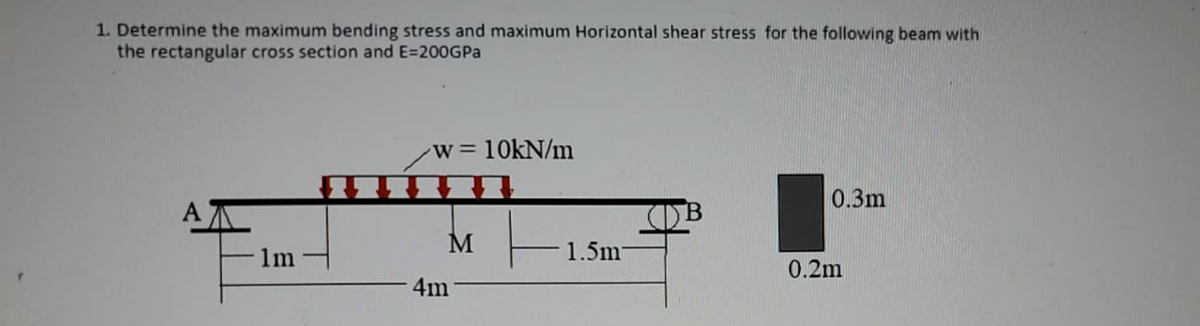 1. Determine the maximum bending stress and maximum Horizontal shear stress for the following beam with
the rectangular cross section and E=200GPA
w=10KN/m
0.3m
A
B
1m
1.5m-
0.2m
4m
