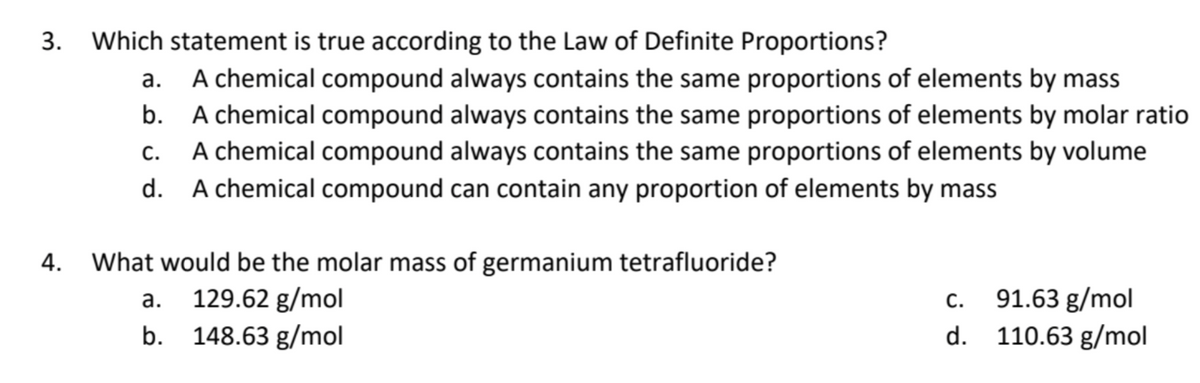 Which statement is true according to the Law of Definite Proportions?
a.
A chemical compound always contains the same proportions of elements by mass
A chemical compound always contains the same proportions of elements by molar ratio
A chemical compound always contains the same proportions of elements by volume
d. A chemical compound can contain any proportion of elements by mass
C.
4. What would be the molar mass of germanium tetrafluoride?
a. 129.62 g/mol
b. 148.63 g/mol
C.
91.63 g/mol
d. 110.63 g/mol