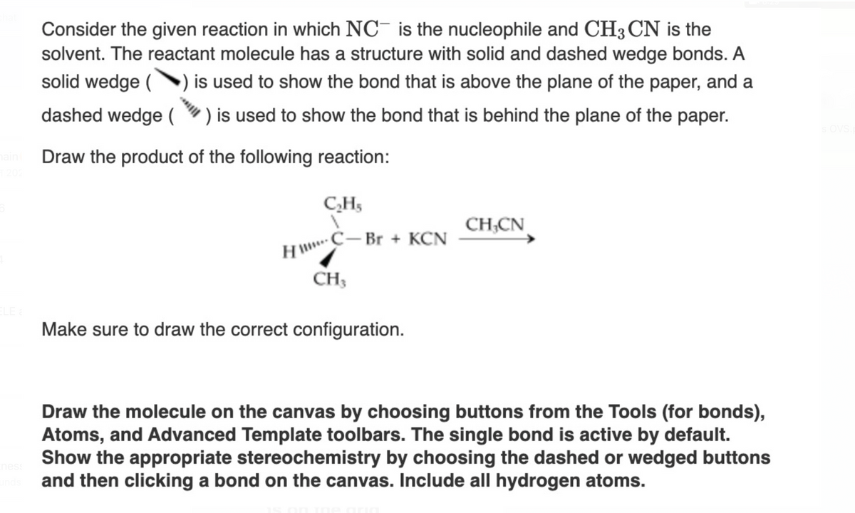 202
ELE a
ness
unds
Consider the given reaction in which NC is the nucleophile and CH3 CN is the
solvent. The reactant molecule has a structure with solid and dashed wedge bonds. A
solid wedge ( is used to show the bond that is above the plane of the paper, and a
dashed wedge () is used to show the bond that is behind the plane of the paper.
Draw the product of the following reaction:
C₂H₂
C-Br + KCN
H!!***
CH3
Make sure to draw the correct configuration.
CH,CN
Draw the molecule on the canvas by choosing buttons from the Tools (for bonds),
Atoms, and Advanced Template toolbars. The single bond is active by default.
Show the appropriate stereochemistry by choosing the dashed or wedged buttons
and then clicking a bond on the canvas. Include all hydrogen atoms.
s OVS.p