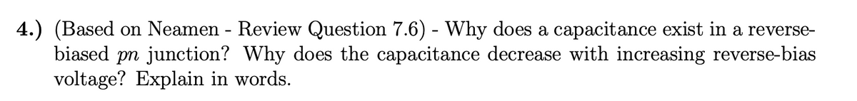 4.) (Based on Neamen - Review Question 7.6) - Why does a capacitance exist in a reverse-
biased pn junction? Why does the capacitance decrease with increasing reverse-bias
voltage? Explain in words.