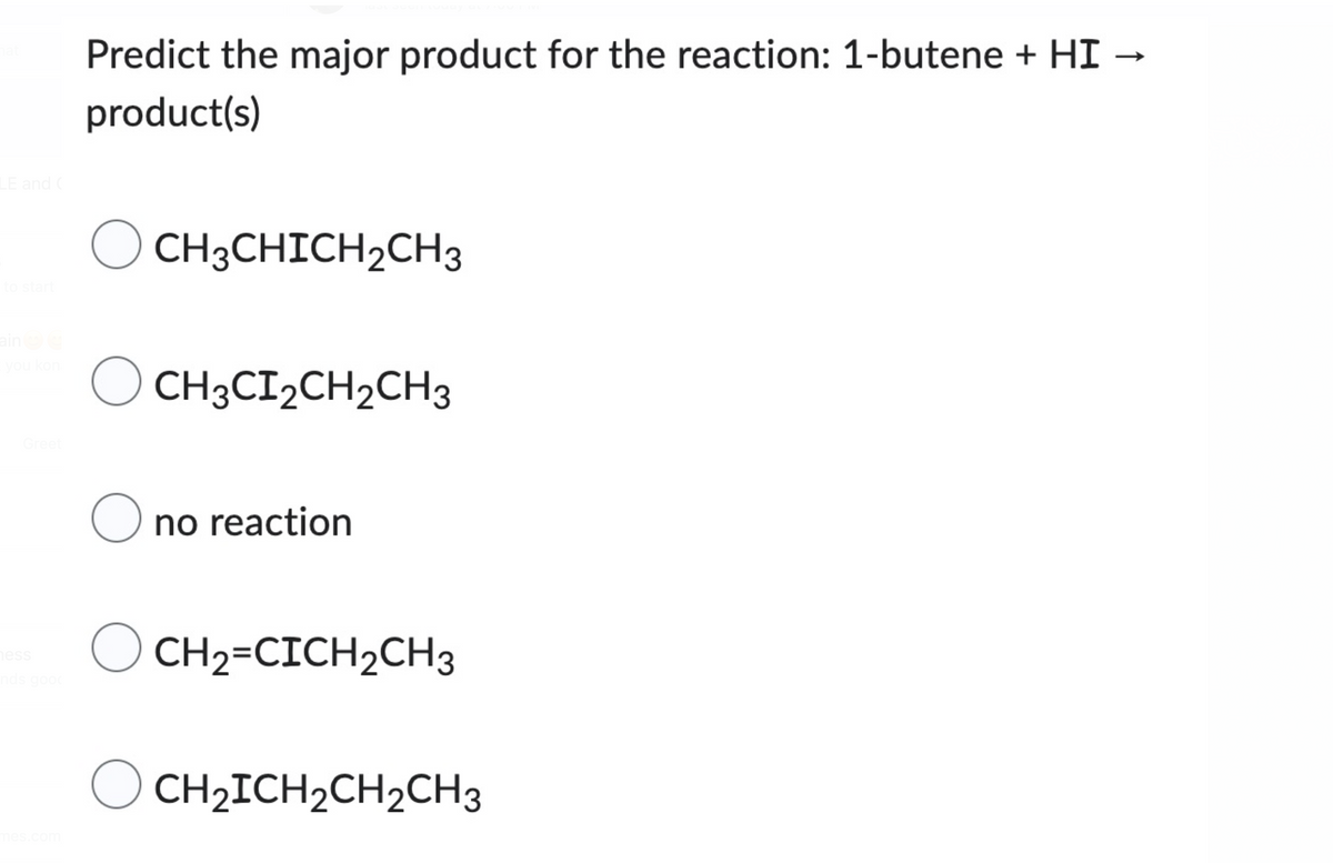 LE and C
ain
you kon
Greet
ness
nds good
mes.com
Predict the major product for the reaction: 1-butene + HI
product(s)
CH3CHICH₂CH3
O
CH3CI2CH₂CH3
O no reaction
CH2=CICH₂CH3
O CH₂ICH₂CH₂CH3
-
