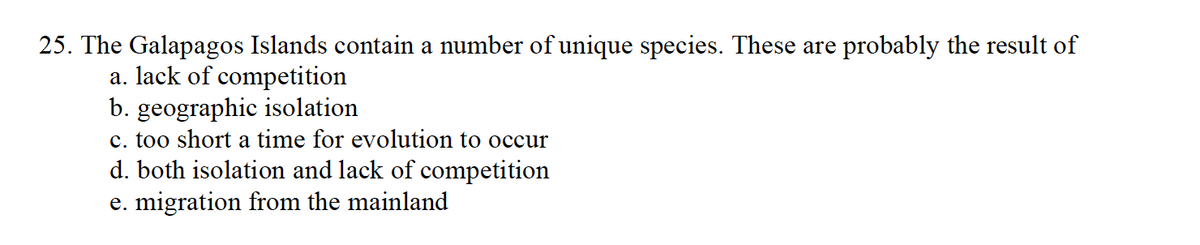 25. The Galapagos Islands contain a number of unique species. These are probably the result of
a. lack of competition
b. geographic isolation
c. too short a time for evolution to occur
d. both isolation and lack of competition
e. migration from the mainland