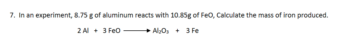 7. In an experiment, 8.75 g of aluminum reacts with 10.85g of FeO, Calculate the mass of iron produced.
Al₂O3 +
2 Al 3 FeO
3 Fe