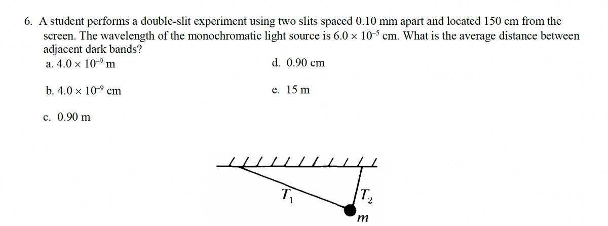 6. A student performs a double-slit experiment using two slits spaced 0.10 mm apart and located 150 cm from the
screen. The wavelength of the monochromatic light source is 6.0 × 105 cm. What is the average distance between
adjacent dark bands?
a. 4.0 × 10⁹ m
d. 0.90 cm
b. 4.0 × 10⁹ cm
c. 0.90 m
e. 15 m
T₁
T₂
m