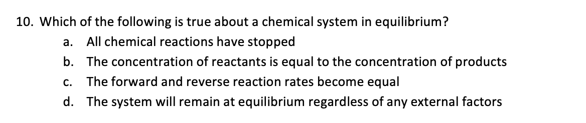 10. Which of the following is true about a chemical system in equilibrium?
a.
All chemical reactions have stopped
b. The concentration of reactants is equal to the concentration of products
C. The forward and reverse reaction rates become equal
d. The system will remain at equilibrium regardless of any external factors