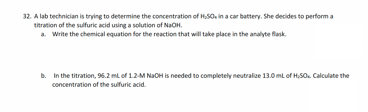 32. A lab technician is trying to determine the concentration of H₂SO4 in a car battery. She decides to perform a
titration of the sulfuric acid using a solution of NaOH.
a. Write the chemical equation for the reaction that will take place in the analyte flask.
b.
In the titration, 96.2 mL of 1.2-M NaOH is needed to completely neutralize 13.0 mL of H₂SO4. Calculate the
concentration of the sulfuric acid.