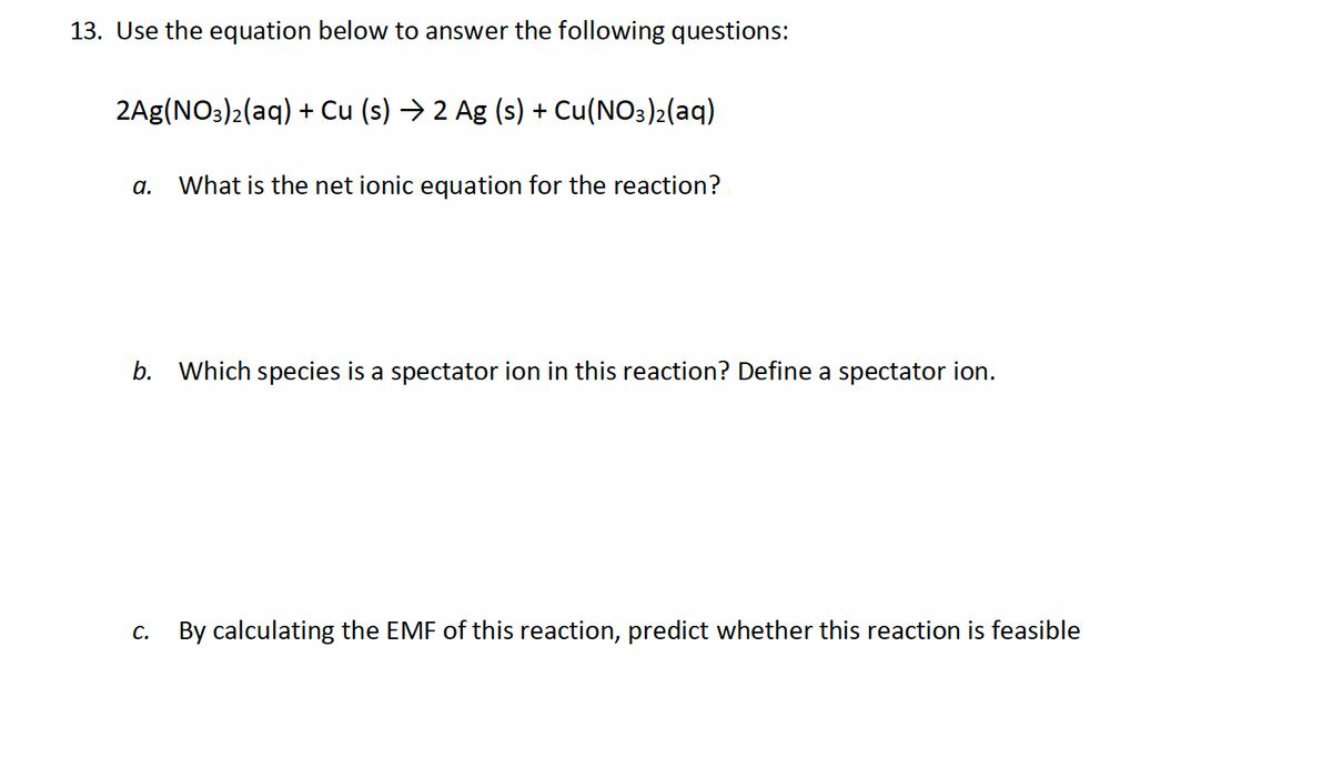 13. Use the equation below to answer the following questions:
2Ag(NO3)2(aq) + Cu (s) → 2 Ag (s) + Cu(NO3)2(aq)
α.
What is the net ionic equation for the reaction?
b. Which species is a spectator ion in this reaction? Define a spectator ion.
C.
By calculating the EMF of this reaction, predict whether this reaction is feasible