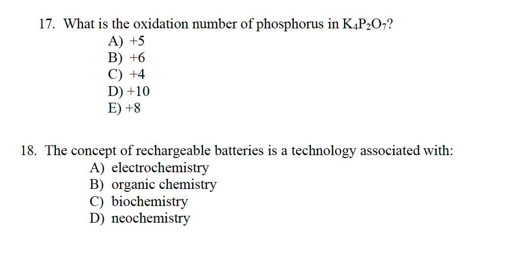 17. What is the oxidation number of phosphorus in K4P₂O7?
A) +5
B) +6
C) +4
D) +10
E) +8
18. The concept of rechargeable batteries is a technology associated with:
A) electrochemistry
B) organic chemistry
C) biochemistry
D) neochemistry