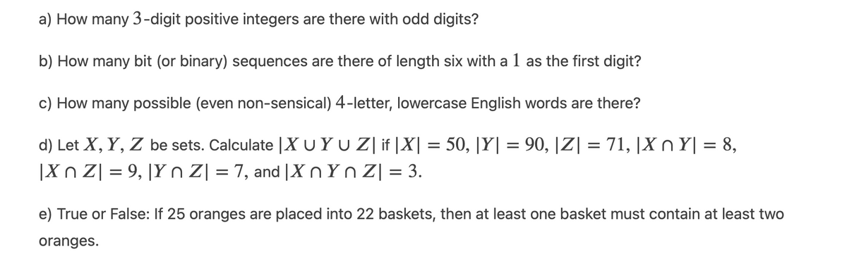 a) How many 3-digit positive integers are there with odd digits?
b) How many bit (or binary) sequences are there of length six with a 1 as the first digit?
c) How many possible (even non-sensical) 4-letter, lowercase English words are there?
d) Let X, Y, Z be sets. Calculate |X UYU Z| if |X| = 50, |Y| = 90, |Z| = 71, |X n Y| = 8,
|Xn Z| = 9, |Y n Z| = 7, and |XnYn Z| = 3.
e) True or False: If 25 oranges are placed into 22 baskets, then at least one basket must contain at least two
oranges.
